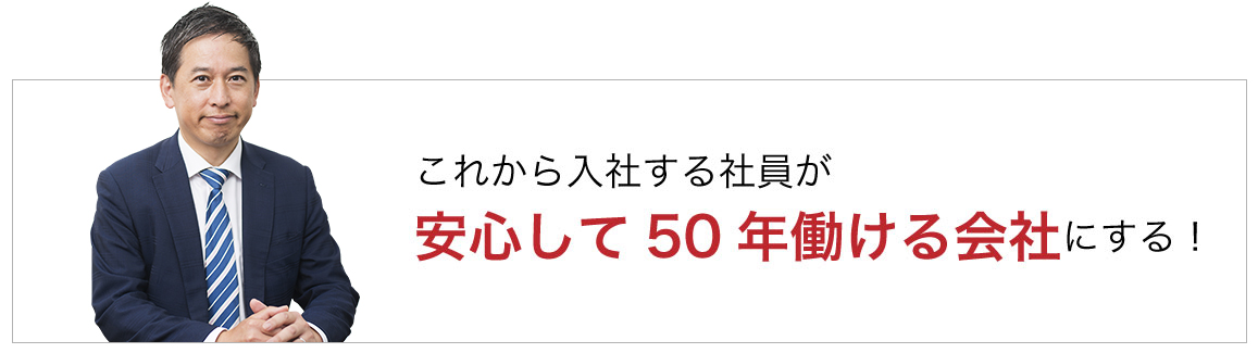 これから入社する社員が安心して50年働ける会社にする！