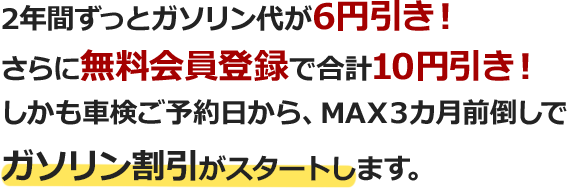 2年間ずっとガソリン代が4円引き！さらに無料会員登録で合計8円引き！しかも車検ご予約日から、MAX３カ月前倒しでガソリン割引がスタートします。